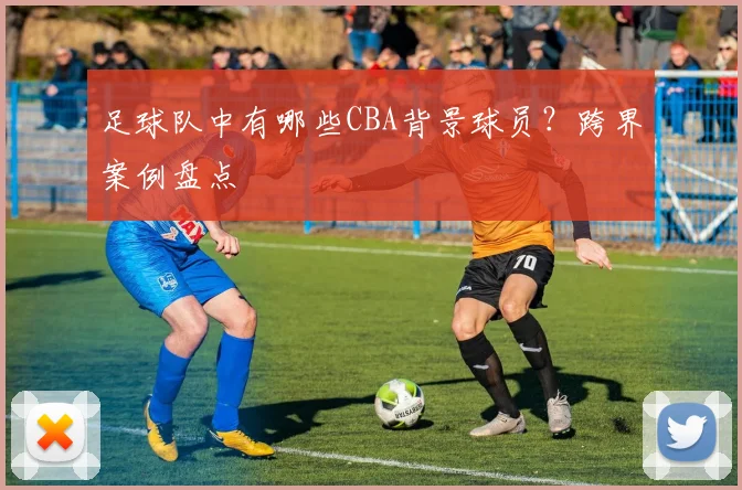 足球队中有哪些CBA背景球员？跨界案例盘点
